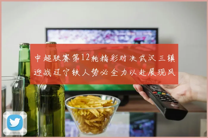 中超联赛第12轮精彩对决武汉三镇迎战辽宁铁人势必全力以赴展现风采