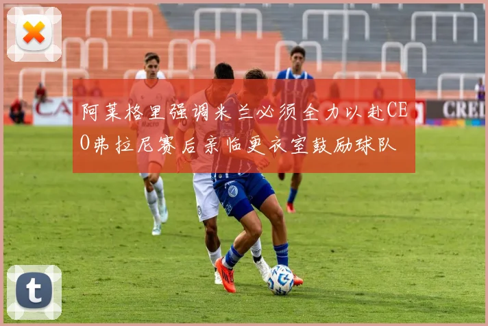 阿莱格里强调米兰必须全力以赴CEO弗拉尼赛后亲临更衣室鼓励球队