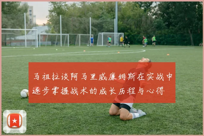 马祖拉谈阿马里威廉姆斯在实战中逐步掌握战术的成长历程与心得