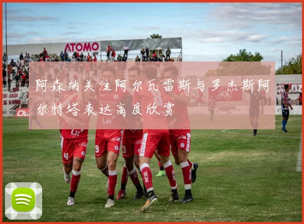 阿森纳关注阿尔瓦雷斯与罗杰斯阿尔特塔表达高度欣赏
