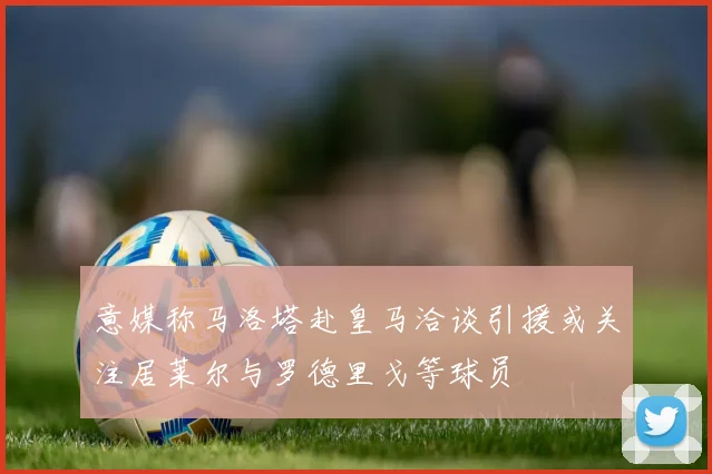 意媒称马洛塔赴皇马洽谈引援或关注居莱尔与罗德里戈等球员