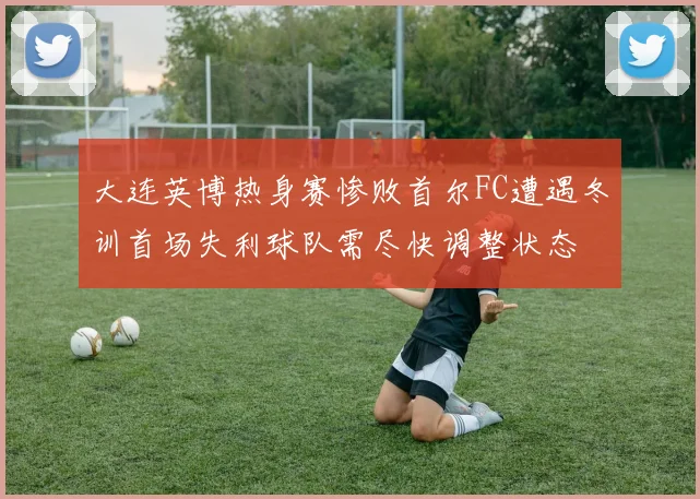 大连英博热身赛惨败首尔FC遭遇冬训首场失利球队需尽快调整状态