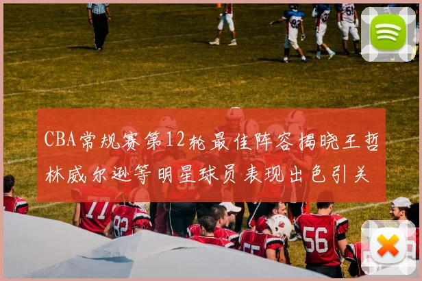 CBA常规赛第12轮最佳阵容揭晓王哲林威尔逊等明星球员表现出色引关注