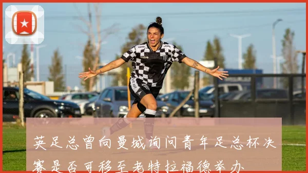 英足总曾向曼城询问青年足总杯决赛是否可移至老特拉福德举办