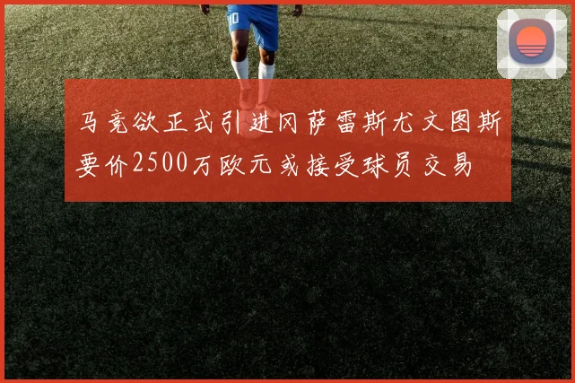 马竞欲正式引进冈萨雷斯尤文图斯要价2500万欧元或接受球员交易
