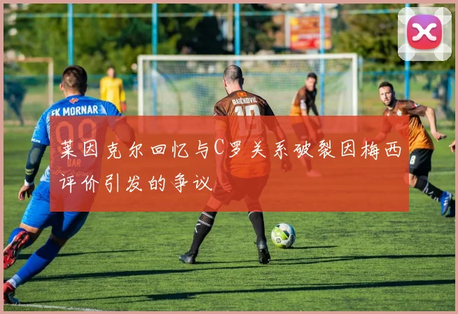 莱因克尔回忆与C罗关系破裂因梅西评价引发的争议