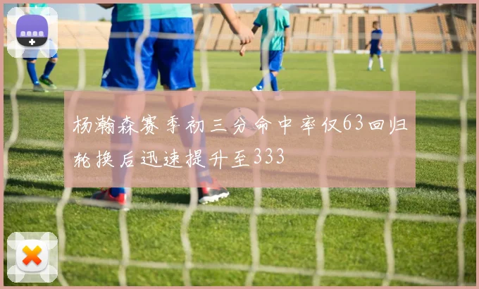 杨瀚森赛季初三分命中率仅63回归轮换后迅速提升至333