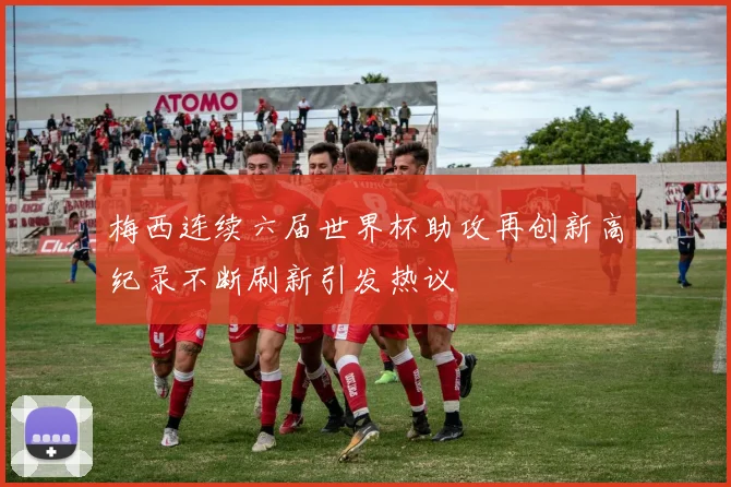 梅西连续六届世界杯助攻再创新高纪录不断刷新引发热议