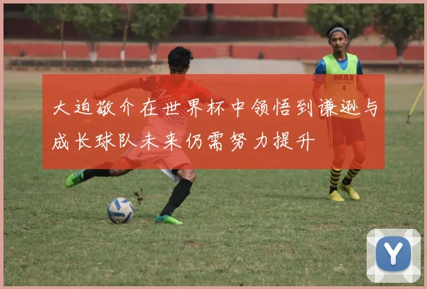 大迫敬介在世界杯中领悟到谦逊与成长球队未来仍需努力提升