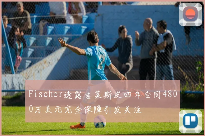 Fischer透露吉莱斯皮四年合同4800万美元完全保障引发关注