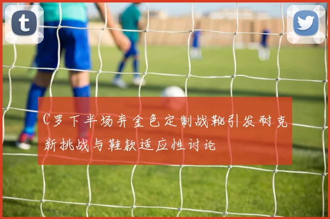 C罗下半场弃金色定制战靴引发耐克新挑战与鞋款适应性讨论