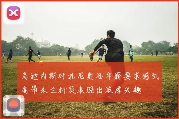乌迪内斯对扎尼奥洛年薪要求感到高昂米兰科莫表现出浓厚兴趣