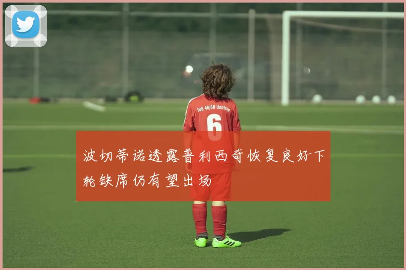 波切蒂诺透露普利西奇恢复良好下轮缺席仍有望出场