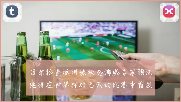 吕尔松重返训练状态挪威专家预测他将在世界杯对巴西的比赛中首发出战