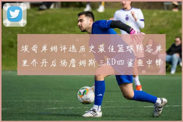埃奇库姆评选历史最佳篮球阵容库里乔丹后场詹姆斯三KD四鲨鱼中锋