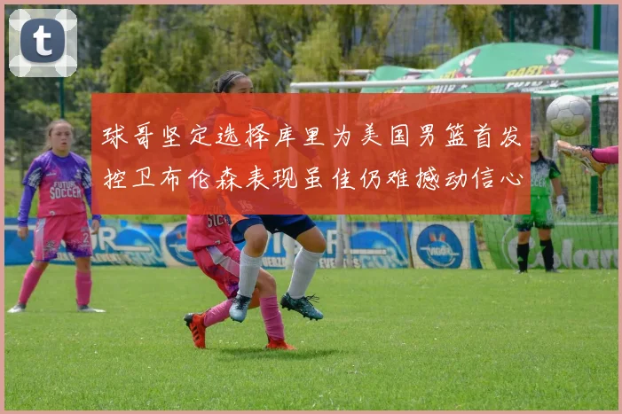 球哥坚定选择库里为美国男篮首发控卫布伦森表现虽佳仍难撼动信心