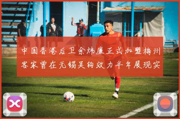 中国香港后卫余炜廉正式加盟梅州客家曾在无锡吴钩效力半年展现实力