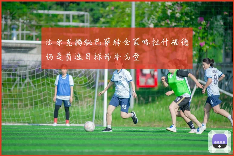 法尔克揭秘巴萨转会策略拉什福德仍是首选目标而非戈登