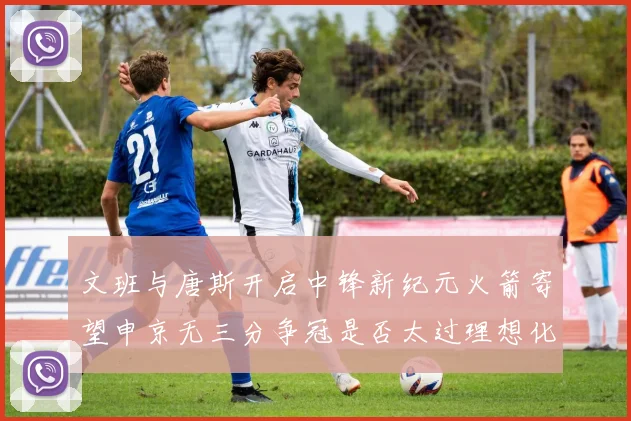文班与唐斯开启中锋新纪元火箭寄望申京无三分争冠是否太过理想化
