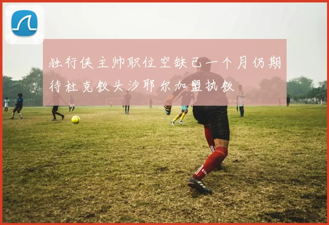 独行侠主帅职位空缺已一个月仍期待杜克教头沙耶尔加盟执教