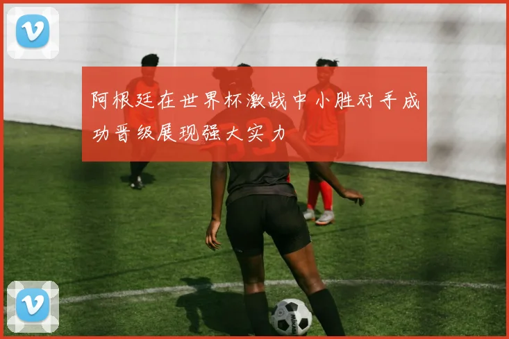 阿根廷在世界杯激战中小胜对手成功晋级展现强大实力