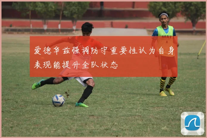 爱德华兹强调防守重要性认为自身表现能提升全队状态