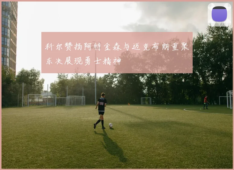 科尔赞扬阿特金森与迈克布朗重聚东决展现勇士精神