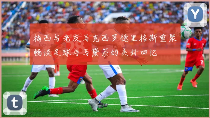 梅西与老友马克西罗德里格斯重聚畅谈足球与马黛茶的美好回忆