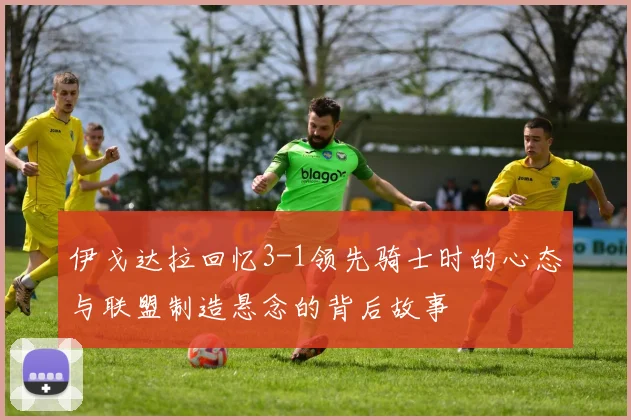 伊戈达拉回忆3-1领先骑士时的心态与联盟制造悬念的背后故事