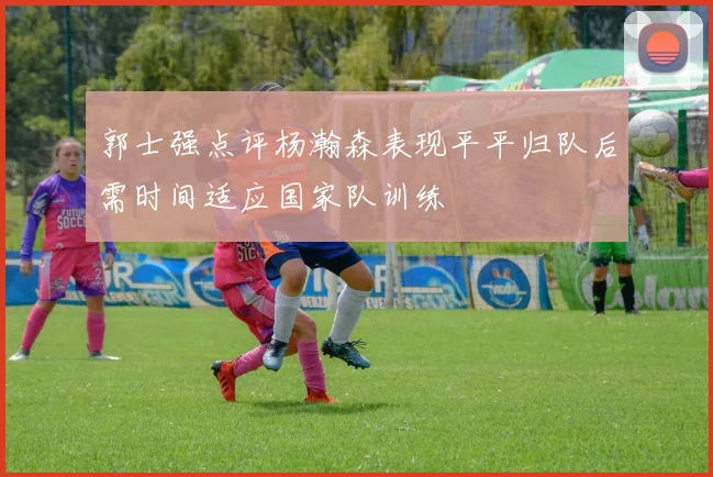 郭士强点评杨瀚森表现平平归队后需时间适应国家队训练